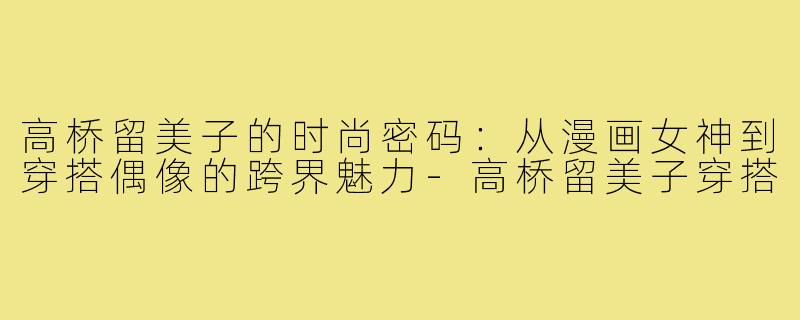 高桥留美子的时尚密码：从漫画女神到穿搭偶像的跨界魅力-高桥留美子穿搭