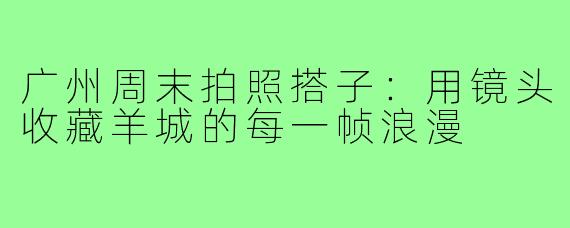广州周末拍照搭子:用镜头收藏羊城的每一帧浪漫