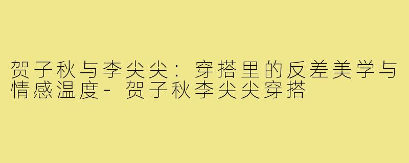 贺子秋与李尖尖：穿搭里的反差美学与情感温度-贺子秋李尖尖穿搭