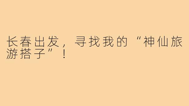 长春出发,寻找我的“神仙旅游搭子”!