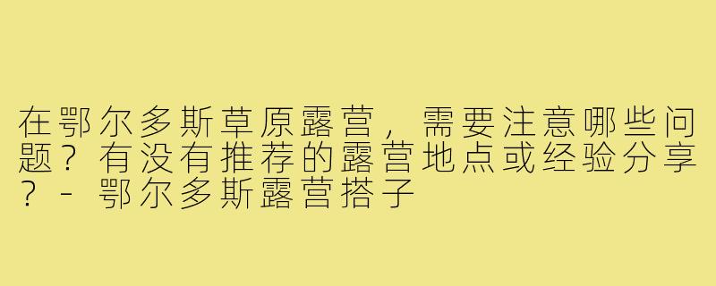在鄂尔多斯草原露营,需要注意哪些问题?有没有推荐的露营地点或经验分享?-鄂尔多斯露营搭子