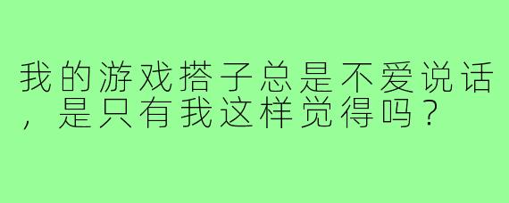 我的游戏搭子总是不爱说话,是只有我这样觉得吗?
