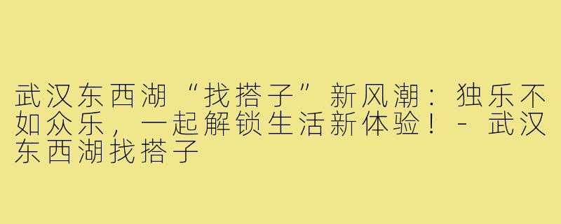 武汉东西湖“找搭子”新风潮：独乐不如众乐，一起解锁生活新体验！-武汉东西湖找搭子