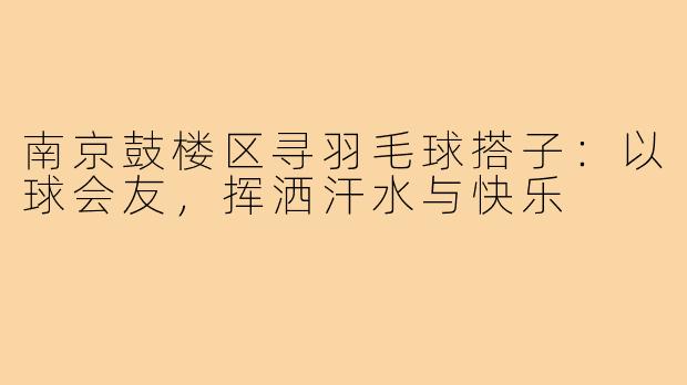 南京鼓楼区寻羽毛球搭子：以球会友，挥洒汗水与快乐