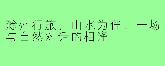 滁州行旅，山水为伴：一场与自然对话的相逢