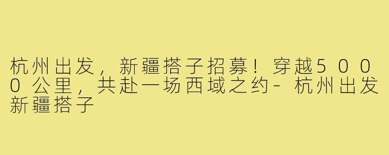杭州出发，新疆搭子招募！穿越5000公里，共赴一场西域之约-杭州出发新疆搭子