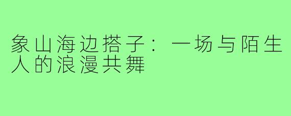 象山海边搭子：一场与陌生人的浪漫共舞