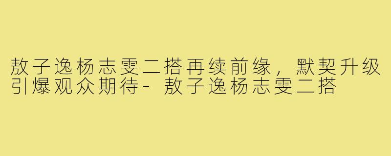 敖子逸杨志雯二搭再续前缘，默契升级引爆观众期待-敖子逸杨志雯二搭