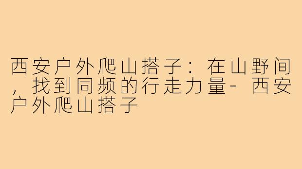 西安户外爬山搭子：在山野间，找到同频的行走力量-西安户外爬山搭子