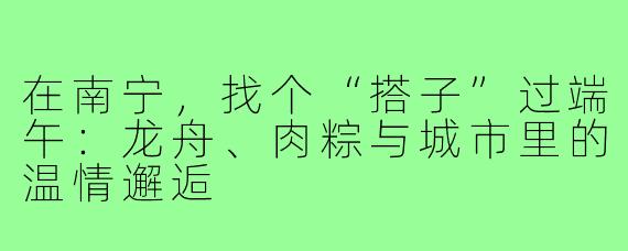 在南宁，找个“搭子”过端午：龙舟、肉粽与城市里的温情邂逅