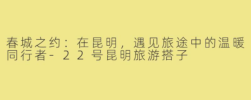 春城之约：在昆明，遇见旅途中的温暖同行者-22号昆明旅游搭子