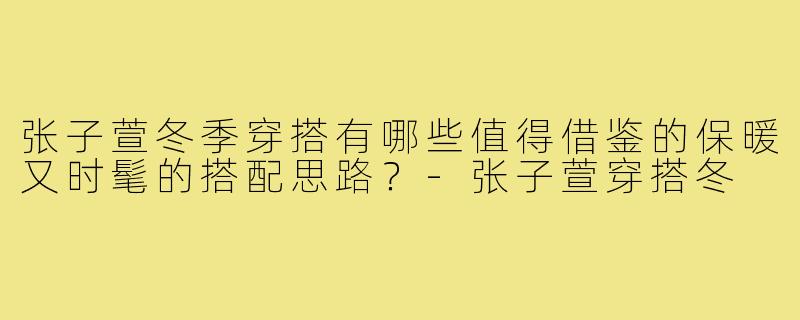 张子萱冬季穿搭有哪些值得借鉴的保暖又时髦的搭配思路?-张子萱穿搭冬