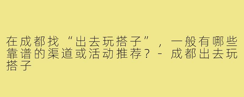 在成都找“出去玩搭子”，一般有哪些靠谱的渠道或活动推荐？-成都出去玩搭子