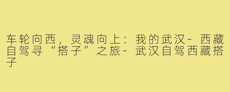 车轮向西，灵魂向上：我的武汉-西藏自驾寻“搭子”之旅-武汉自驾西藏搭子