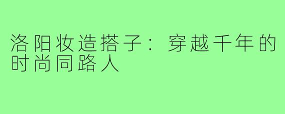 洛阳妆造搭子：穿越千年的时尚同路人
