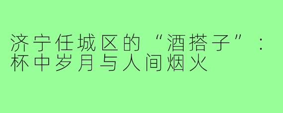 济宁任城区的“酒搭子”：杯中岁月与人间烟火