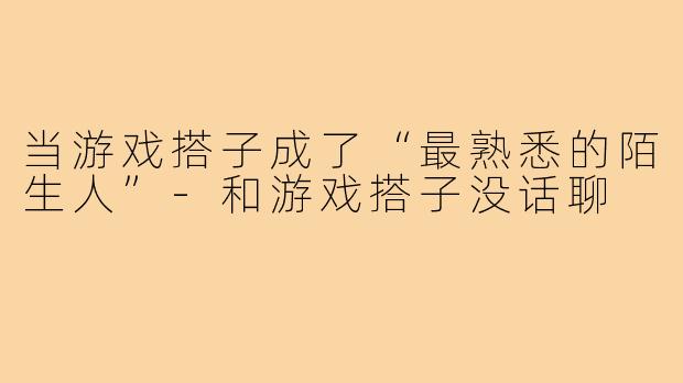 当游戏搭子成了“最熟悉的陌生人”-和游戏搭子没话聊