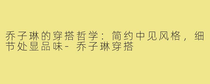 乔子琳的穿搭哲学：简约中见风格，细节处显品味-乔子琳穿搭