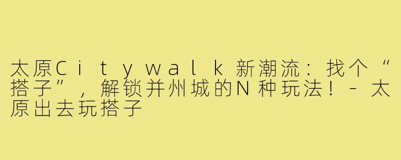 太原Citywalk新潮流:找个“搭子”,解锁并州城的N种玩法!-太原出去玩搭子