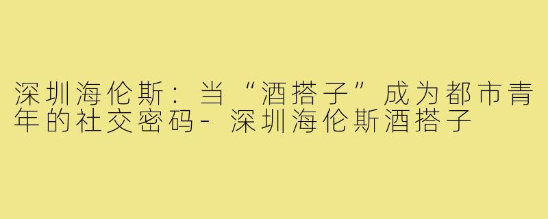 深圳海伦斯：当“酒搭子”成为都市青年的社交密码-深圳海伦斯酒搭子