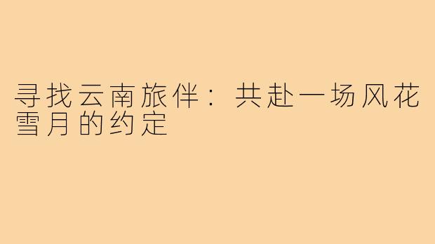 寻找云南旅伴：共赴一场风花雪月的约定