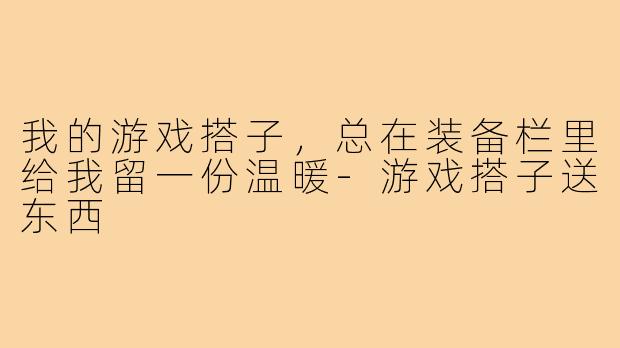 我的游戏搭子，总在装备栏里给我留一份温暖-游戏搭子送东西