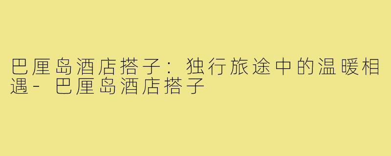 巴厘岛酒店搭子：独行旅途中的温暖相遇-巴厘岛酒店搭子
