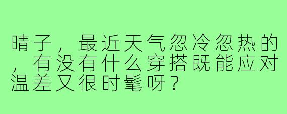 晴子，最近天气忽冷忽热的，有没有什么穿搭既能应对温差又很时髦呀？