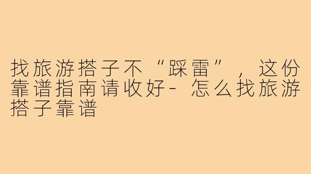 找旅游搭子不“踩雷”，这份靠谱指南请收好-怎么找旅游搭子靠谱