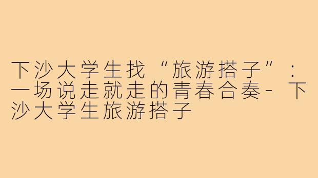 下沙大学生找“旅游搭子”：一场说走就走的青春合奏-下沙大学生旅游搭子