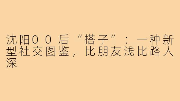 沈阳00后“搭子”：一种新型社交图鉴，比朋友浅比路人深
