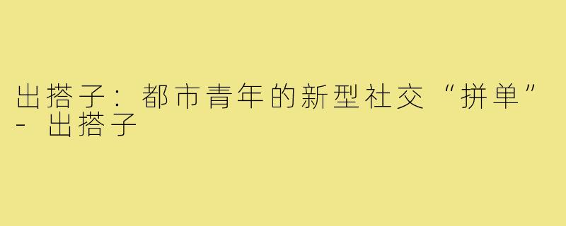 出搭子：都市青年的新型社交“拼单”-出搭子