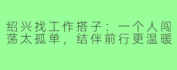 绍兴找工作搭子：一个人闯荡太孤单，结伴前行更温暖