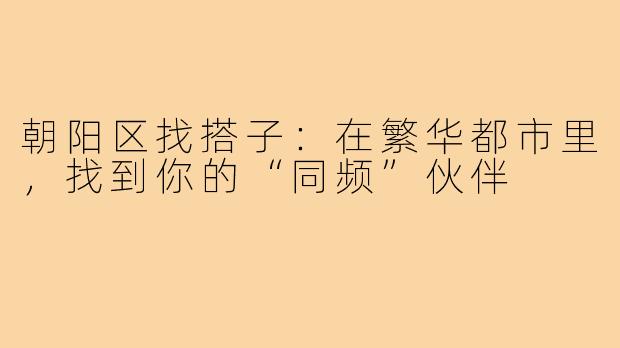 朝阳区找搭子：在繁华都市里，找到你的“同频”伙伴