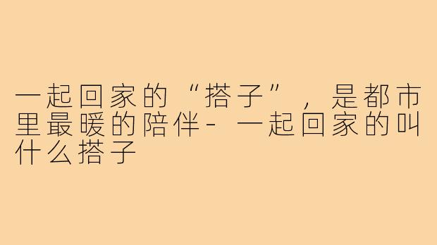 一起回家的“搭子”，是都市里最暖的陪伴-一起回家的叫什么搭子