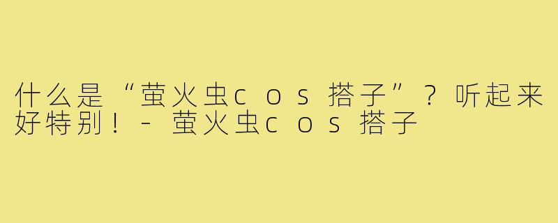 什么是“萤火虫cos搭子”?听起来好特别!-萤火虫cos搭子