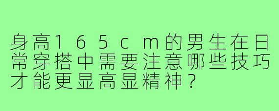 身高165cm的男生在日常穿搭中需要注意哪些技巧才能更显高显精神？