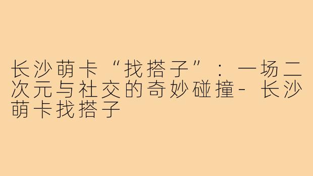 长沙萌卡“找搭子”：一场二次元与社交的奇妙碰撞-长沙萌卡找搭子