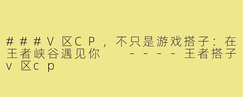 ###V区CP,不只是游戏搭子:在王者峡谷遇见你
----王者搭子v区cp