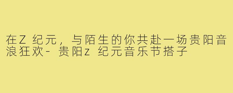 在Z纪元，与陌生的你共赴一场贵阳音浪狂欢-贵阳z纪元音乐节搭子