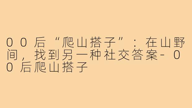 00后“爬山搭子”：在山野间，找到另一种社交答案-00后爬山搭子