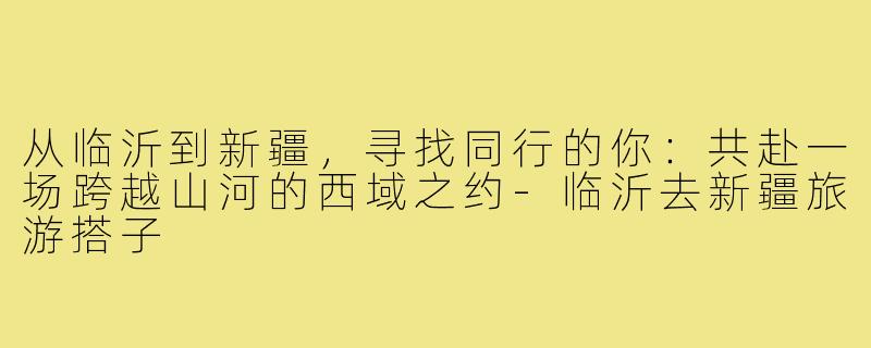 从临沂到新疆,寻找同行的你:共赴一场跨越山河的西域之约-临沂去新疆旅游搭子