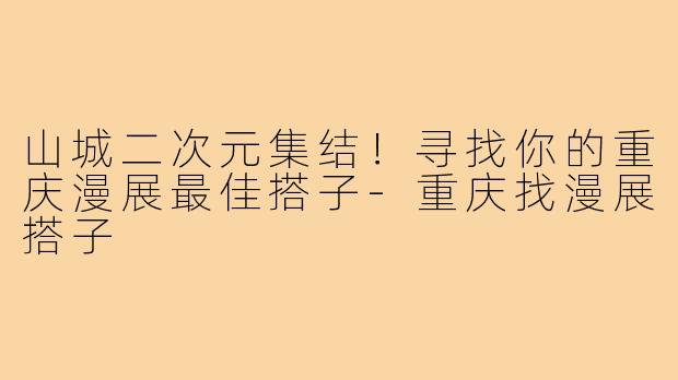 山城二次元集结!寻找你的重庆漫展最佳搭子-重庆找漫展搭子