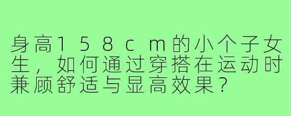 身高158cm的小个子女生,如何通过穿搭在运动时兼顾舒适与显高效果?