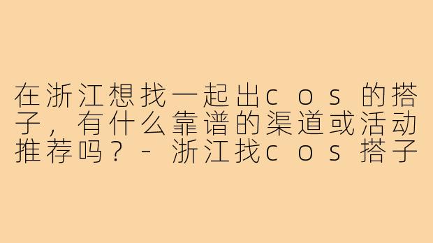 在浙江想找一起出cos的搭子,有什么靠谱的渠道或活动推荐吗?-浙江找cos搭子