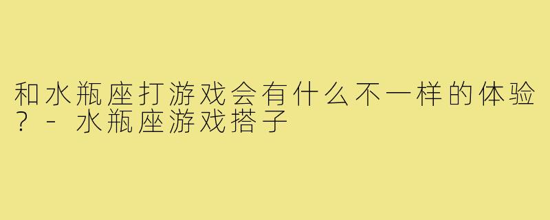 和水瓶座打游戏会有什么不一样的体验?-水瓶座游戏搭子