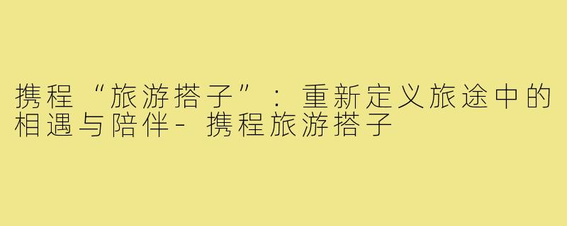 携程“旅游搭子”：重新定义旅途中的相遇与陪伴-携程旅游搭子