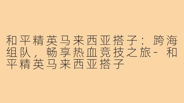 和平精英马来西亚搭子：跨海组队，畅享热血竞技之旅-和平精英马来西亚搭子
