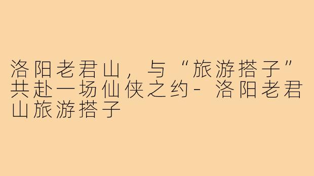 洛阳老君山，与“旅游搭子”共赴一场仙侠之约-洛阳老君山旅游搭子
