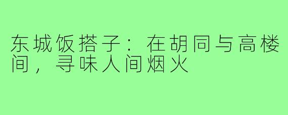 东城饭搭子：在胡同与高楼间，寻味人间烟火